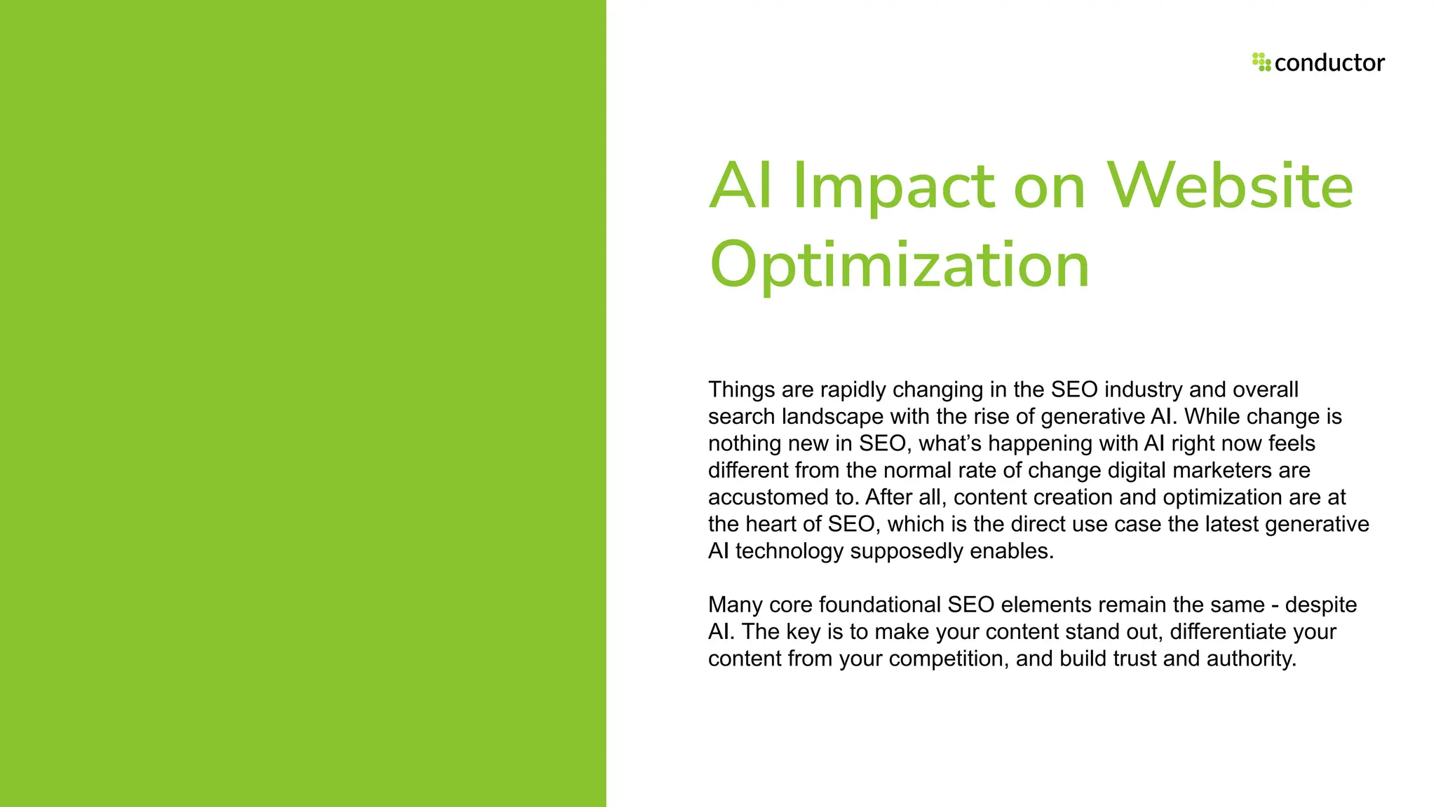 AI Impact on Website
Optimization
Things are rapidly changing in the SEO industry and overall
search landscape with the rise of generative AI. While change is
nothing new in SEO, what’s happening with AI right now feels
different from the normal rate of change digital marketers are
accustomed to. After all, content creation and optimization are at
the heart of SEO, which is the direct use case the latest generative
AI technology supposedly enables.
Many core foundational SEO elements remain the same - despite
AI. The key is to make your content stand out, differentiate your
content from your competition, and build trust and authority.
 