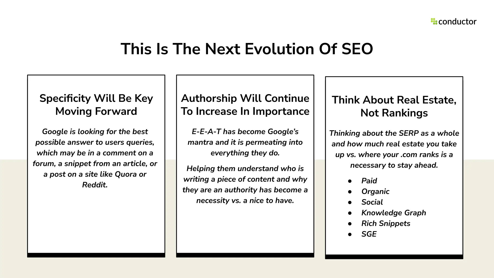 Authorship Will Continue
To Increase In Importance
E-E-A-T has become Google’s
mantra and it is permeating into
everything they do.
Helping them understand who is
writing a piece of content and why
they are an authority has become a
necessity vs. a nice to have.
Think About Real Estate,
Not Rankings
Thinking about the SERP as a whole
and how much real estate you take
up vs. where your .com ranks is a
necessary to stay ahead.
● Paid
● Organic
● Social
● Knowledge Graph
● Rich Snippets
● SGE
Speciﬁcity Will Be Key
Moving Forward
Google is looking for the best
possible answer to users queries,
which may be in a comment on a
forum, a snippet from an article, or
a post on a site like Quora or
Reddit.
This Is The Next Evolution Of SEO
 