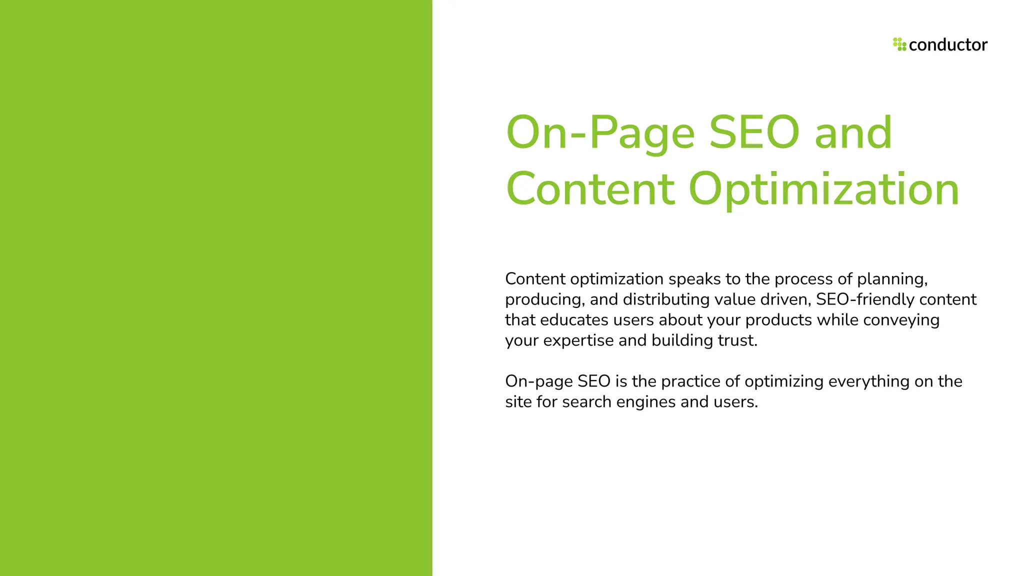 On-Page SEO and
Content Optimization
Content optimization speaks to the process of planning,
producing, and distributing value driven, SEO-friendly content
that educates users about your products while conveying
your expertise and building trust.
On-page SEO is the practice of optimizing everything on the
site for search engines and users.
 
