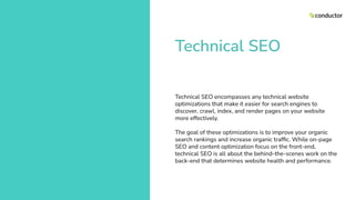 Technical SEO
Technical SEO encompasses any technical website
optimizations that make it easier for search engines to
discover, crawl, index, and render pages on your website
more effectively.
The goal of these optimizations is to improve your organic
search rankings and increase organic trafﬁc. While on-page
SEO and content optimization focus on the front-end,
technical SEO is all about the behind-the-scenes work on the
back-end that determines website health and performance.
 