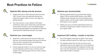 Best Practices to Follow
Optimize XML sitemap and site structure
● Google still needs an XML sitemap to ﬁnd your site’s
URLs. Create a clean and optimized sitemap and
implement regular audits to ensure new pages are
getting indexed.
● Your site structure, or your website’s information
architecture, helps search engine bots understand the
most essential content on your site. Related pages
should be grouped together via subfolders to help bots
understand the relationship between your pages
Optimize your structured data
● Effective implementation of structured data leads to
higher CTRs by winning SERP features, more SERP
visibility, better indexing, and more by helping search
engine crawlers and AI crawlers better understand the
information on your website.
● Making sure you’re correctly implementing schema is
essential to boosting your organic results and, in turn,
your organic trafﬁc.
Maximize your crawl budget
● Implement a solid internal link structure. Make sure
that your most important pages have plenty of internal
links, but don’t overlook this for top-performing
historical pages and new pages.
● Prevent duplicate content. You can use canonical tags
to avoid duplicate content issues or prevent search
engines from indexing pages with very similar content
to other pages,
Implement 24/7 auditing + monitor in real-time
● One of the biggest challenges for SEOs is how long it
can take to become aware of an SEO issue on your site.
● The negative impact this can have not only on your
rankings but also on your bottom line can be disastrous.
This is why implementing 24/7 auditing to monitor your
site in real-time should be a top priority so you can take
action before trafﬁc is impacted.
 