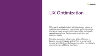 UX Optimization
UX research and optimization is the continuous process of
analyzing user behavior on your website and implementing
changes to create a more intuitive, accessible, and visually
appealing experience that increases conversions and
customer loyalty.
Providing a smoother UX can make all the difference in
keeping users on the page, getting them to convert, and
increasing the likelihood that customers will be more likely to
return and make additional purchases.
 
