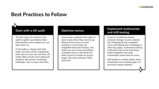 Start with a UX audit
The ﬁrst step is to conduct a UX
audit to gather quantitative data
that provides clear insights you can
take action on.
A UX audit is a deeper dive that
helps you learn what is happening
with users on your site and why. UX
audits often include more advanced
analyses, like session recordings,
heatmaps, user surveys, and more.
Optimize menus
Users want a website that makes it
easy to get where they want to go.
Reassess the menus on your
website to ensure they are
straightforward and intuitive, and
make sure you’re also providing a
complete menu on the footer for
direct access to harder-to-access
pages, like return policies, FAQs,
and more.
Implement multivariate
and A/B testing
If you’re considering making
complex changes to your website,
like changing the top navigation
menu and editing your homepage or
other key pages, multivariate testing
is the best way to test how those
edits ﬁt together and what
combination works best for users.
A/B testing is a better option when
launching a new landing page or if
you have a large audience
Best Practices to Follow
 