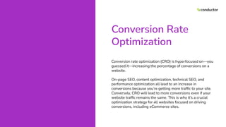 Conversion Rate
Optimization
Conversion rate optimization (CRO) is hyperfocused on—you
guessed it—increasing the percentage of conversions on a
website.
On-page SEO, content optimization, technical SEO, and
performance optimization all lead to an increase in
conversions because you’re getting more trafﬁc to your site.
Conversely, CRO will lead to more conversions even if your
website trafﬁc remains the same. This is why it’s a crucial
optimization strategy for all websites focused on driving
conversions, including eCommerce sites.
 
