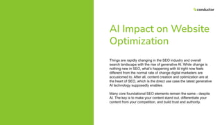 AI Impact on Website
Optimization
Things are rapidly changing in the SEO industry and overall
search landscape with the rise of generative AI. While change is
nothing new in SEO, what’s happening with AI right now feels
different from the normal rate of change digital marketers are
accustomed to. After all, content creation and optimization are at
the heart of SEO, which is the direct use case the latest generative
AI technology supposedly enables.
Many core foundational SEO elements remain the same - despite
AI. The key is to make your content stand out, differentiate your
content from your competition, and build trust and authority.
 