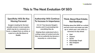 Authorship Will Continue
To Increase In Importance
E-E-A-T has become Google’s
mantra and it is permeating into
everything they do.
Helping them understand who is
writing a piece of content and why
they are an authority has become a
necessity vs. a nice to have.
Think About Real Estate,
Not Rankings
Thinking about the SERP as a whole
and how much real estate you take
up vs. where your .com ranks is a
necessary to stay ahead.
● Paid
● Organic
● Social
● Knowledge Graph
● Rich Snippets
● SGE
Speciﬁcity Will Be Key
Moving Forward
Google is looking for the best
possible answer to users queries,
which may be in a comment on a
forum, a snippet from an article, or
a post on a site like Quora or
Reddit.
This Is The Next Evolution Of SEO
 
