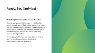 Ready, Set, Optimize!
Website optimization isn’t a one and done deal.
It’s an ongoing process that requires collaboration
across multiple teams. By breaking it down into these
ﬁve core focus areas and following the expert tips and
best practices provided, you’ll be well on your way to
transforming your website into a lead generating,
revenue-driving machine.
Remember, small tweaks can make a big impact, so
don’t be afraid to experiment, iterate, and
continuously reﬁne your approach.
 