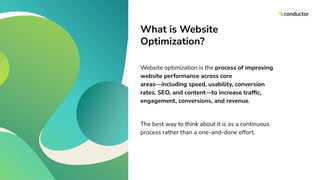 What is Website
Optimization?
Website optimization is the process of improving
website performance across core
areas—including speed, usability, conversion
rates, SEO, and content—to increase trafﬁc,
engagement, conversions, and revenue.
The best way to think about it is as a continuous
process rather than a one-and-done effort.
 