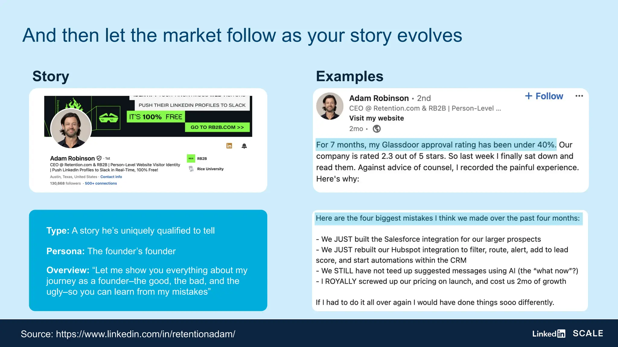 And then let the market follow as your story evolves
Type: A story he’s uniquely qualified to tell
Persona: The founder’s founder
Overview: “Let me show you everything about my
journey as a founder–the good, the bad, and the
ugly–so you can learn from my mistakes”
Examples
Story
Source: https://www.linkedin.com/in/retentionadam/
 