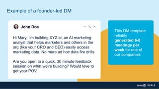Hi Mary, I'm building XYZ.ai, an AI marketing
analyst that helps marketers and others in the
org (like your CRO and CEO) easily access
marketing data. No more ad hoc data fire drills.
Are you open to a quick, 30 minute feedback
session on what we're building? Would love to
get your POV.
John Doe
Example of a founder-led DM
This DM template
reliably
generated 6-8
meetings per
week for one of
our companies
 