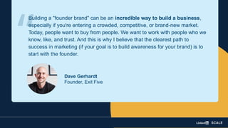 Dave Gerhardt
Founder, Exit Five
Building a "founder brand" can be an incredible way to build a business,
especially if you're entering a crowded, competitive, or brand-new market.
Today, people want to buy from people. We want to work with people who we
know, like, and trust. And this is why I believe that the clearest path to
success in marketing (if your goal is to build awareness for your brand) is to
start with the founder.
“
 
