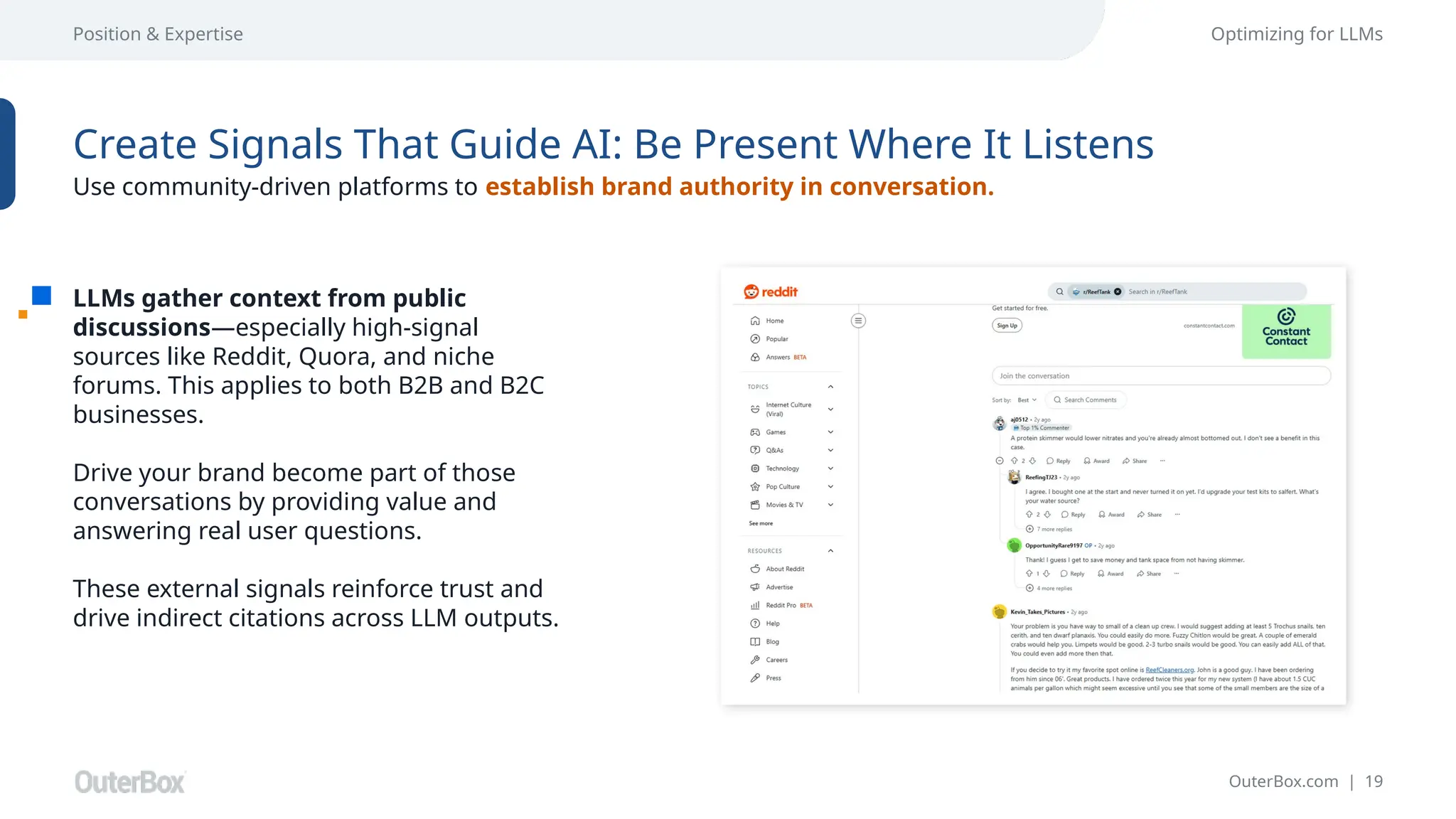 OuterBox.com | 19
Position & Expertise Optimizing for LLMs
LLMs gather context from public
discussions—especially high-signal
sources like Reddit, Quora, and niche
forums. This applies to both B2B and B2C
businesses.
Drive your brand become part of those
conversations by providing value and
answering real user questions.
These external signals reinforce trust and
drive indirect citations across LLM outputs.
Create Signals That Guide AI: Be Present Where It Listens
Use community-driven platforms to establish brand authority in conversation.
 