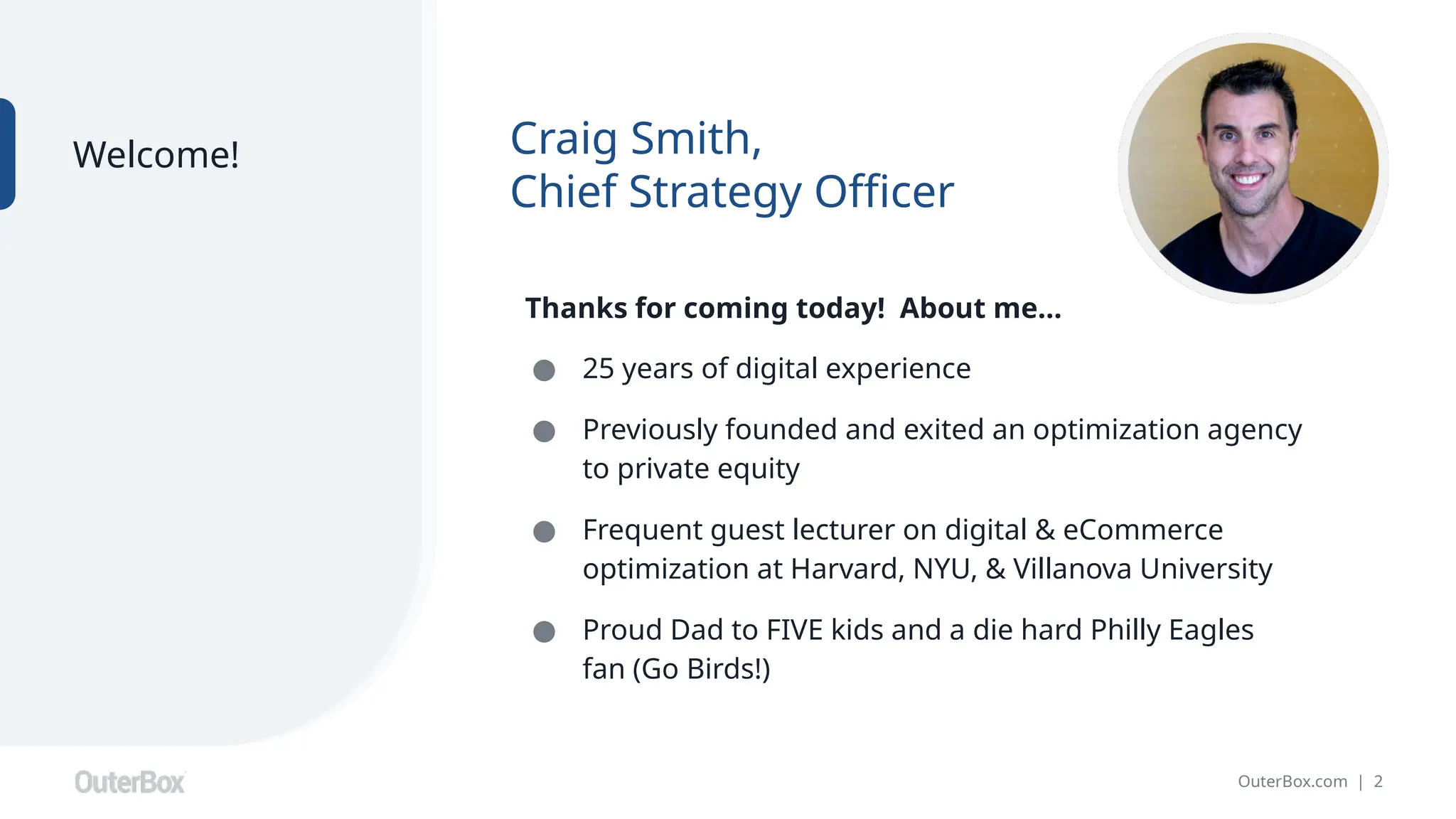 OuterBox.com | 2
Craig Smith,
Chief Strategy Officer
Welcome!
Thanks for coming today! About me…
● 25 years of digital experience
● Previously founded and exited an optimization agency
to private equity
● Frequent guest lecturer on digital & eCommerce
optimization at Harvard, NYU, & Villanova University
● Proud Dad to FIVE kids and a die hard Philly Eagles
fan (Go Birds!)
 
