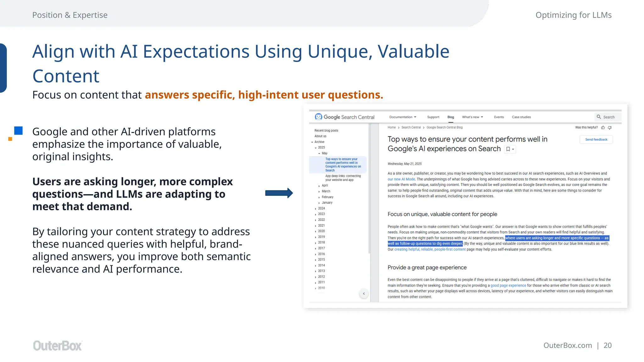 OuterBox.com | 20
Position & Expertise Optimizing for LLMs
Google and other AI-driven platforms
emphasize the importance of valuable,
original insights.
Users are asking longer, more complex
questions—and LLMs are adapting to
meet that demand.
By tailoring your content strategy to address
these nuanced queries with helpful, brand-
aligned answers, you improve both semantic
relevance and AI performance.
Align with AI Expectations Using Unique, Valuable
Content
Focus on content that answers specific, high-intent user questions.
 