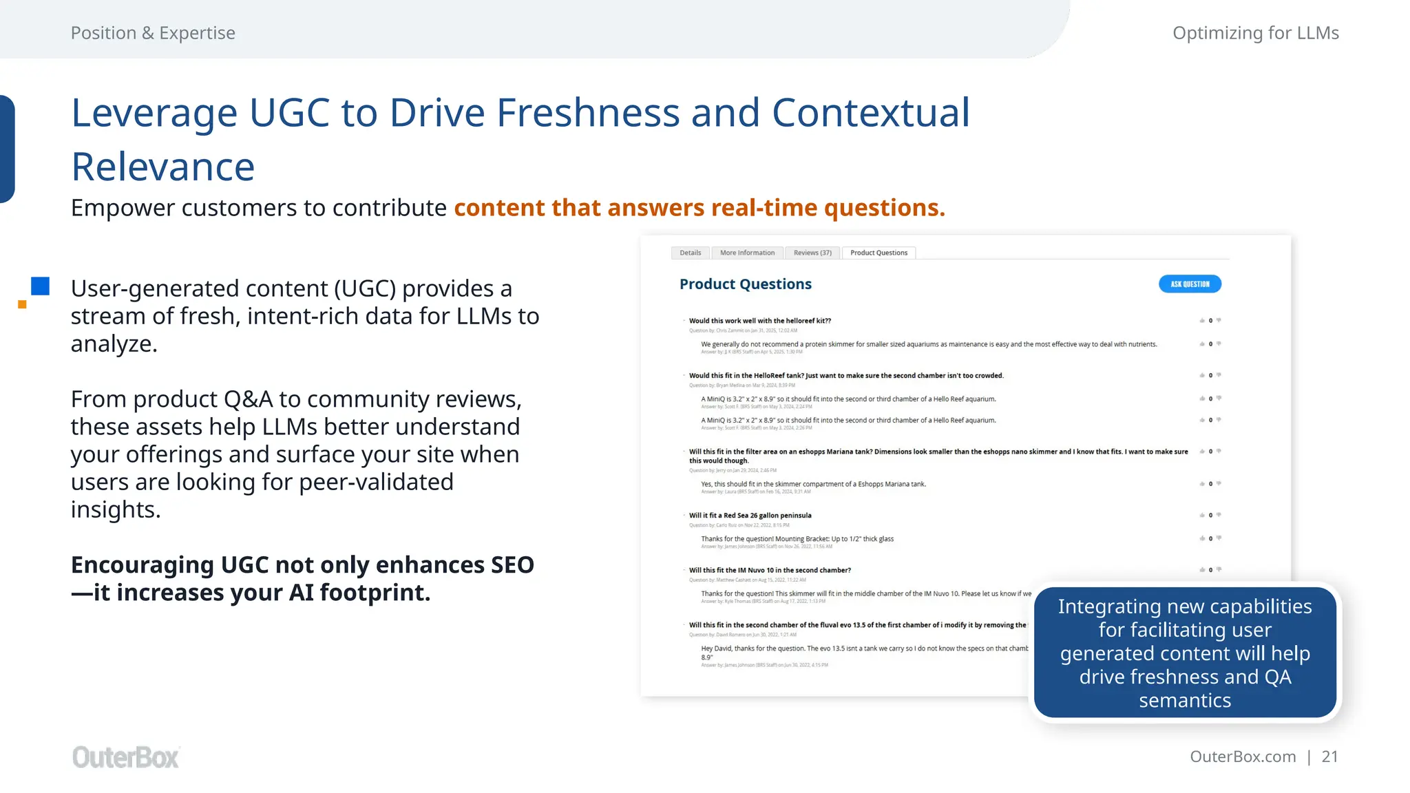 OuterBox.com | 21
Position & Expertise Optimizing for LLMs
User-generated content (UGC) provides a
stream of fresh, intent-rich data for LLMs to
analyze.
From product Q&A to community reviews,
these assets help LLMs better understand
your offerings and surface your site when
users are looking for peer-validated
insights.
Encouraging UGC not only enhances SEO
—it increases your AI footprint.
Leverage UGC to Drive Freshness and Contextual
Relevance
Empower customers to contribute content that answers real-time questions.
Integrating new capabilities
for facilitating user
generated content will help
drive freshness and QA
semantics
 