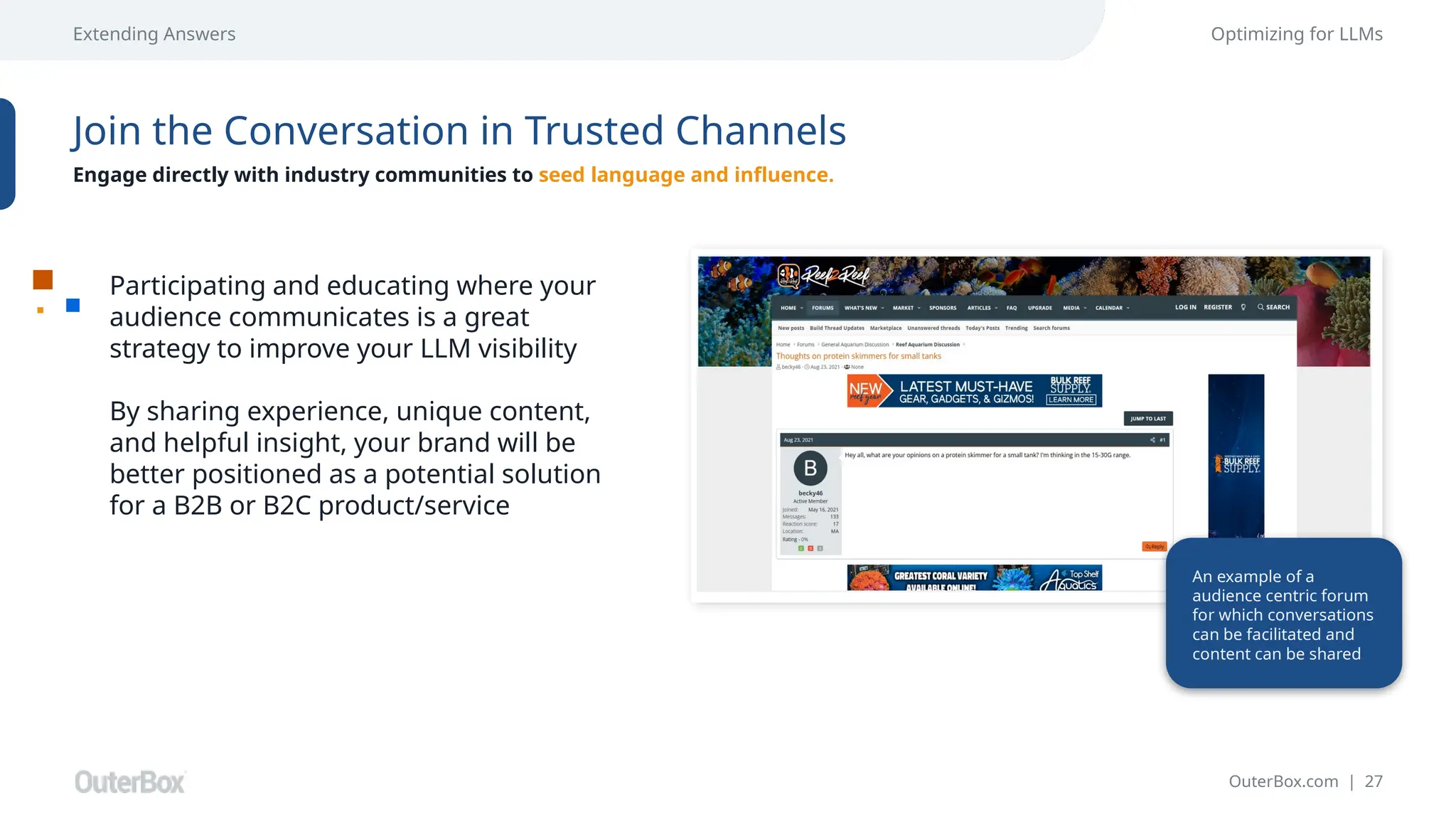 OuterBox.com | 27
Extending Answers Optimizing for LLMs
Join the Conversation in Trusted Channels
Engage directly with industry communities to seed language and influence.
Participating and educating where your
audience communicates is a great
strategy to improve your LLM visibility
By sharing experience, unique content,
and helpful insight, your brand will be
better positioned as a potential solution
for a B2B or B2C product/service
An example of a
audience centric forum
for which conversations
can be facilitated and
content can be shared
 