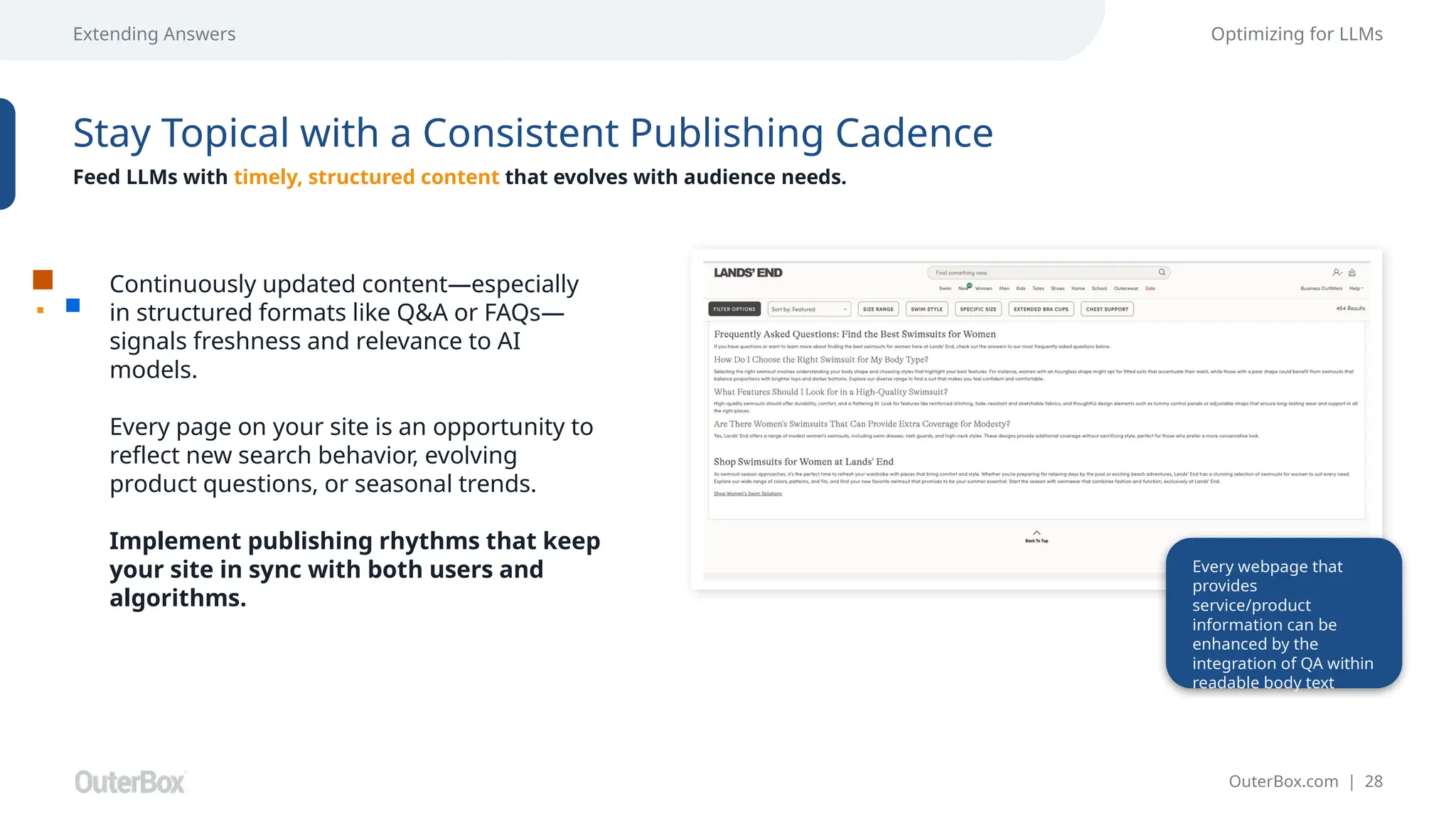 OuterBox.com | 28
Extending Answers Optimizing for LLMs
Stay Topical with a Consistent Publishing Cadence
Feed LLMs with timely, structured content that evolves with audience needs.
Continuously updated content—especially
in structured formats like Q&A or FAQs—
signals freshness and relevance to AI
models.
Every page on your site is an opportunity to
reflect new search behavior, evolving
product questions, or seasonal trends.
Implement publishing rhythms that keep
your site in sync with both users and
algorithms.
Every webpage that
provides
service/product
information can be
enhanced by the
integration of QA within
readable body text
 