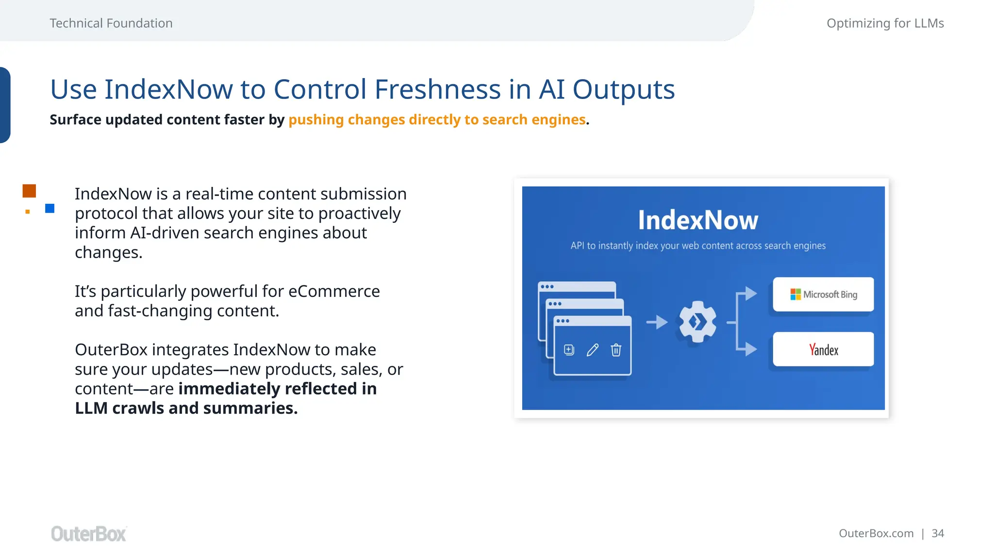 OuterBox.com | 34
Technical Foundation Optimizing for LLMs
Use IndexNow to Control Freshness in AI Outputs
Surface updated content faster by pushing changes directly to search engines.
IndexNow is a real-time content submission
protocol that allows your site to proactively
inform AI-driven search engines about
changes.
It’s particularly powerful for eCommerce
and fast-changing content.
OuterBox integrates IndexNow to make
sure your updates—new products, sales, or
content—are immediately reflected in
LLM crawls and summaries.
 