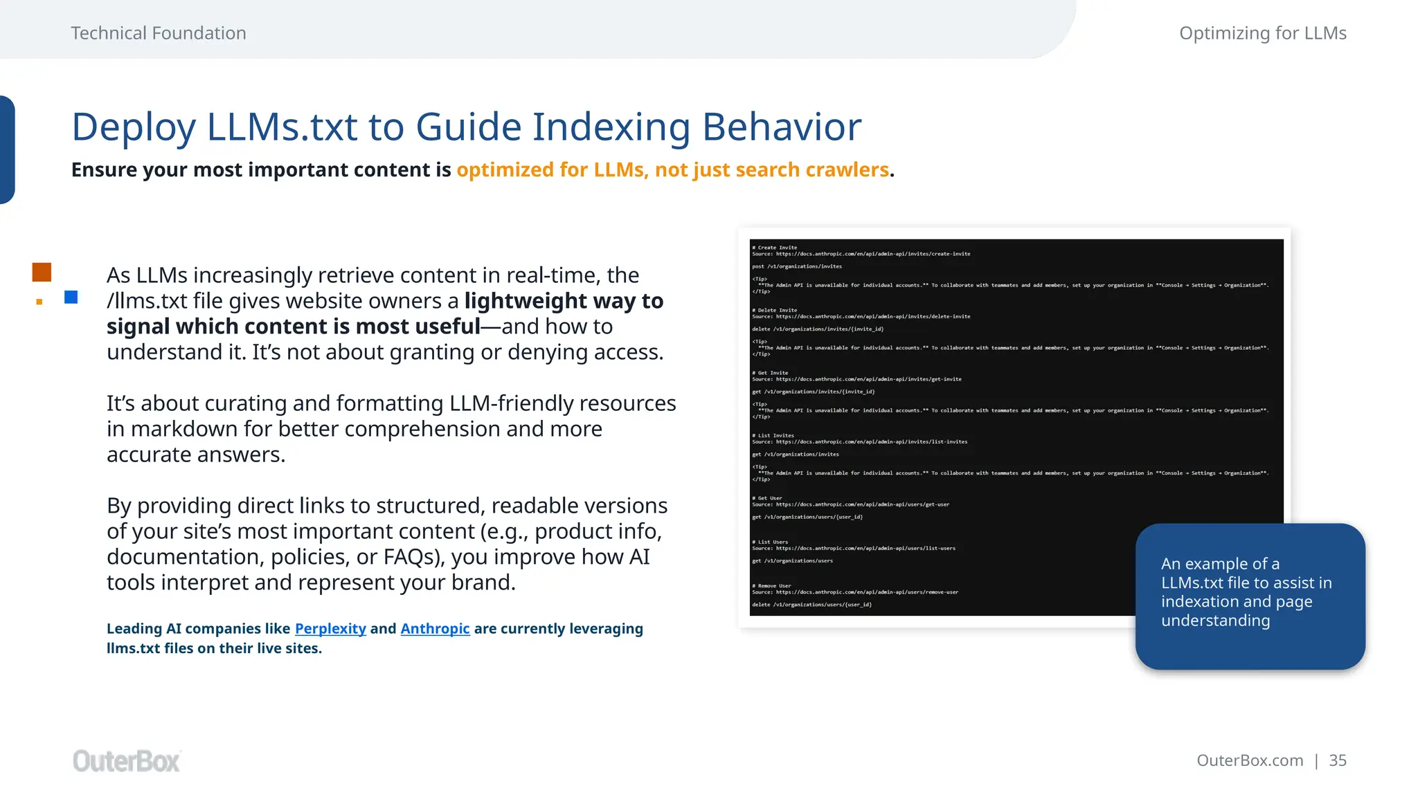 OuterBox.com | 35
Technical Foundation Optimizing for LLMs
Deploy LLMs.txt to Guide Indexing Behavior
Ensure your most important content is optimized for LLMs, not just search crawlers.
As LLMs increasingly retrieve content in real-time, the
/llms.txt file gives website owners a lightweight way to
signal which content is most useful—and how to
understand it. It’s not about granting or denying access.
It’s about curating and formatting LLM-friendly resources
in markdown for better comprehension and more
accurate answers.
By providing direct links to structured, readable versions
of your site’s most important content (e.g., product info,
documentation, policies, or FAQs), you improve how AI
tools interpret and represent your brand.
Leading AI companies like Perplexity and Anthropic are currently leveraging
llms.txt files on their live sites.
An example of a
LLMs.txt file to assist in
indexation and page
understanding
 