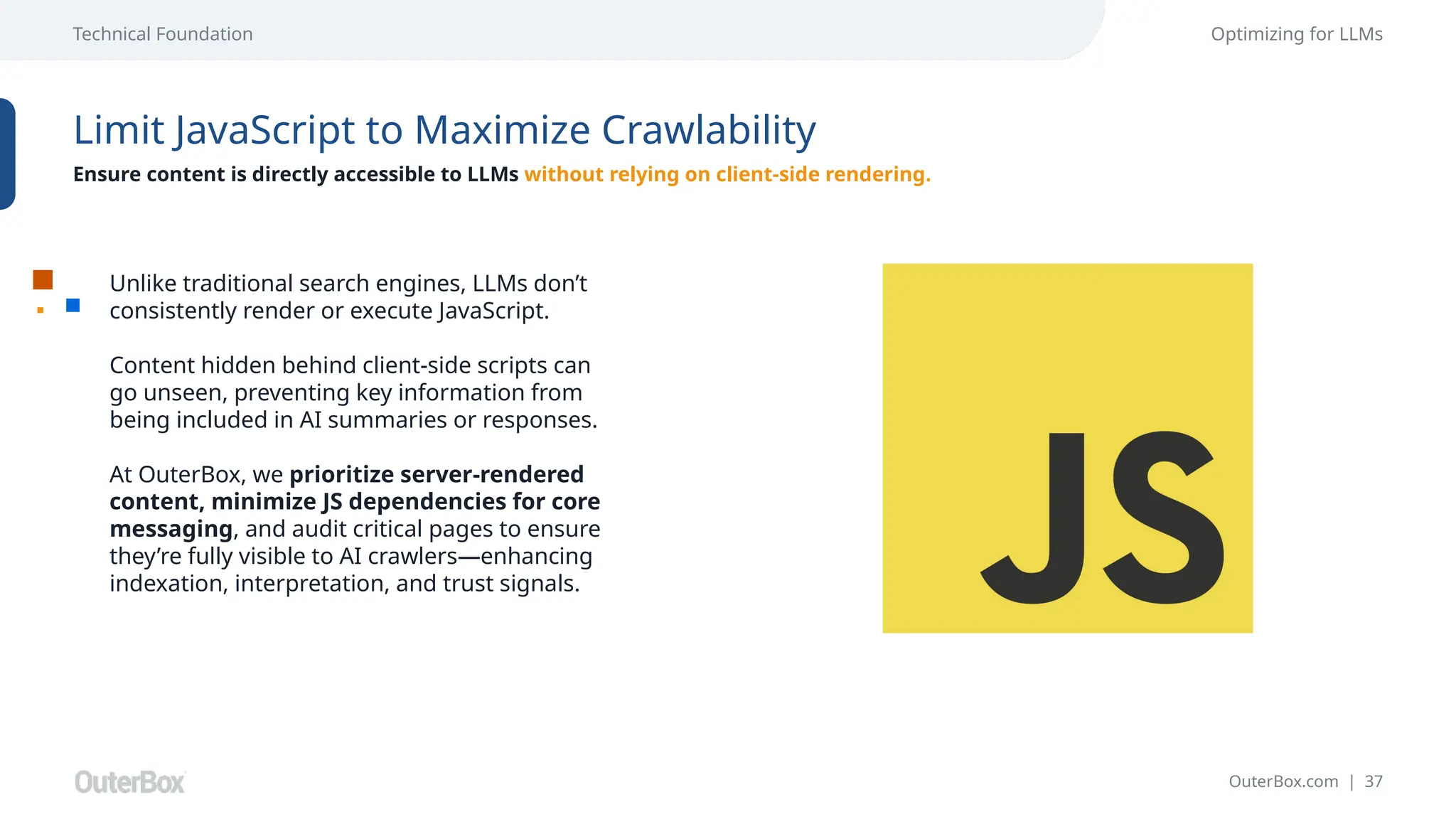 OuterBox.com | 37
Technical Foundation Optimizing for LLMs
Limit JavaScript to Maximize Crawlability
Ensure content is directly accessible to LLMs without relying on client-side rendering.
Unlike traditional search engines, LLMs don’t
consistently render or execute JavaScript.
Content hidden behind client-side scripts can
go unseen, preventing key information from
being included in AI summaries or responses.
At OuterBox, we prioritize server-rendered
content, minimize JS dependencies for core
messaging, and audit critical pages to ensure
they’re fully visible to AI crawlers—enhancing
indexation, interpretation, and trust signals.
 