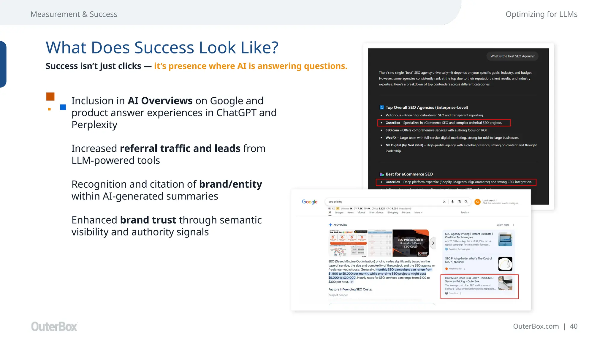 OuterBox.com | 40
Measurement & Success Optimizing for LLMs
What Does Success Look Like?
Success isn’t just clicks — it’s presence where AI is answering questions.
Inclusion in AI Overviews on Google and
product answer experiences in ChatGPT and
Perplexity
Increased referral traffic and leads from
LLM-powered tools
Recognition and citation of brand/entity
within AI-generated summaries
Enhanced brand trust through semantic
visibility and authority signals
 