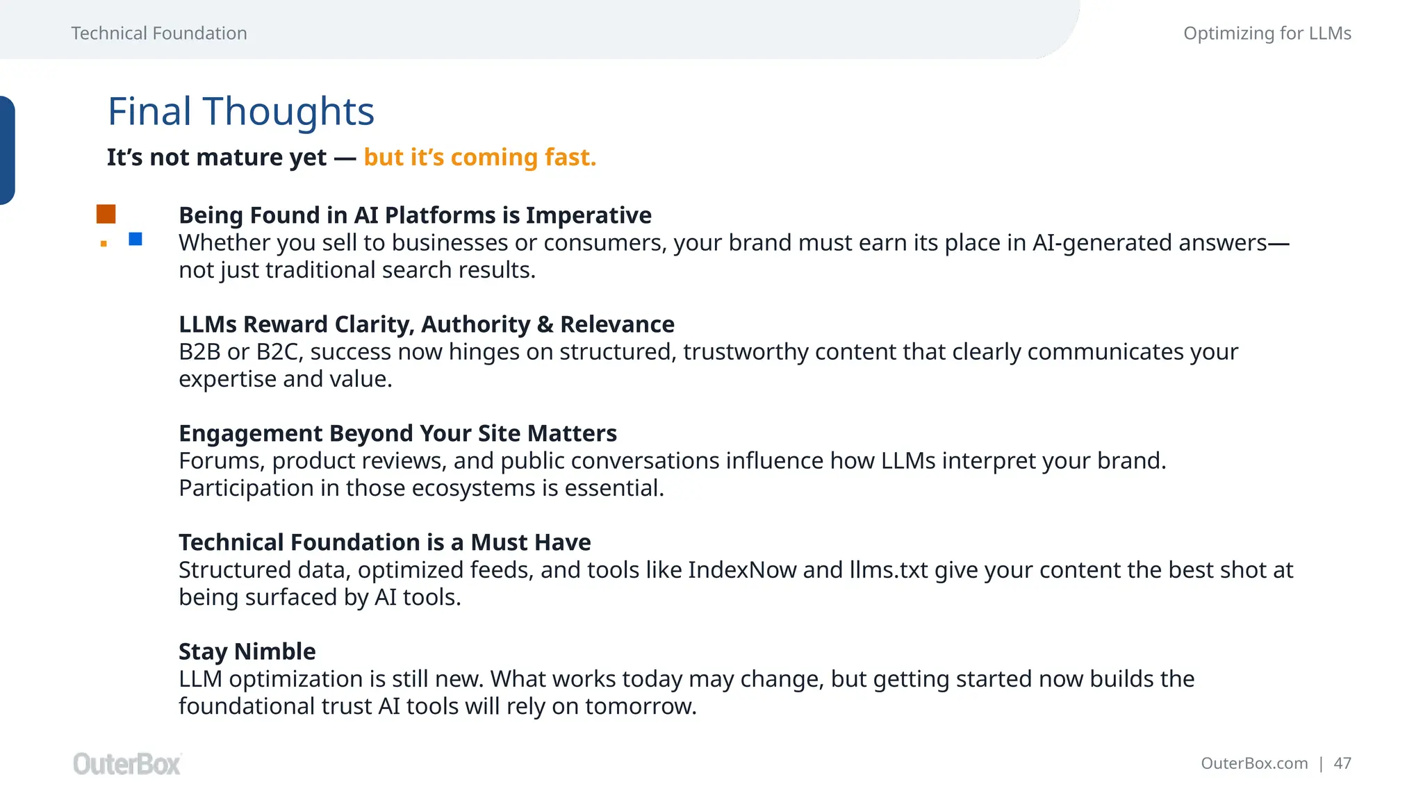 OuterBox.com | 47
Technical Foundation Optimizing for LLMs
Final Thoughts
It’s not mature yet — but it’s coming fast.
Being Found in AI Platforms is Imperative
Whether you sell to businesses or consumers, your brand must earn its place in AI-generated answers—
not just traditional search results.
LLMs Reward Clarity, Authority & Relevance
B2B or B2C, success now hinges on structured, trustworthy content that clearly communicates your
expertise and value.
Engagement Beyond Your Site Matters
Forums, product reviews, and public conversations influence how LLMs interpret your brand.
Participation in those ecosystems is essential.
Technical Foundation is a Must Have
Structured data, optimized feeds, and tools like IndexNow and llms.txt give your content the best shot at
being surfaced by AI tools.
Stay Nimble
LLM optimization is still new. What works today may change, but getting started now builds the
foundational trust AI tools will rely on tomorrow.
 