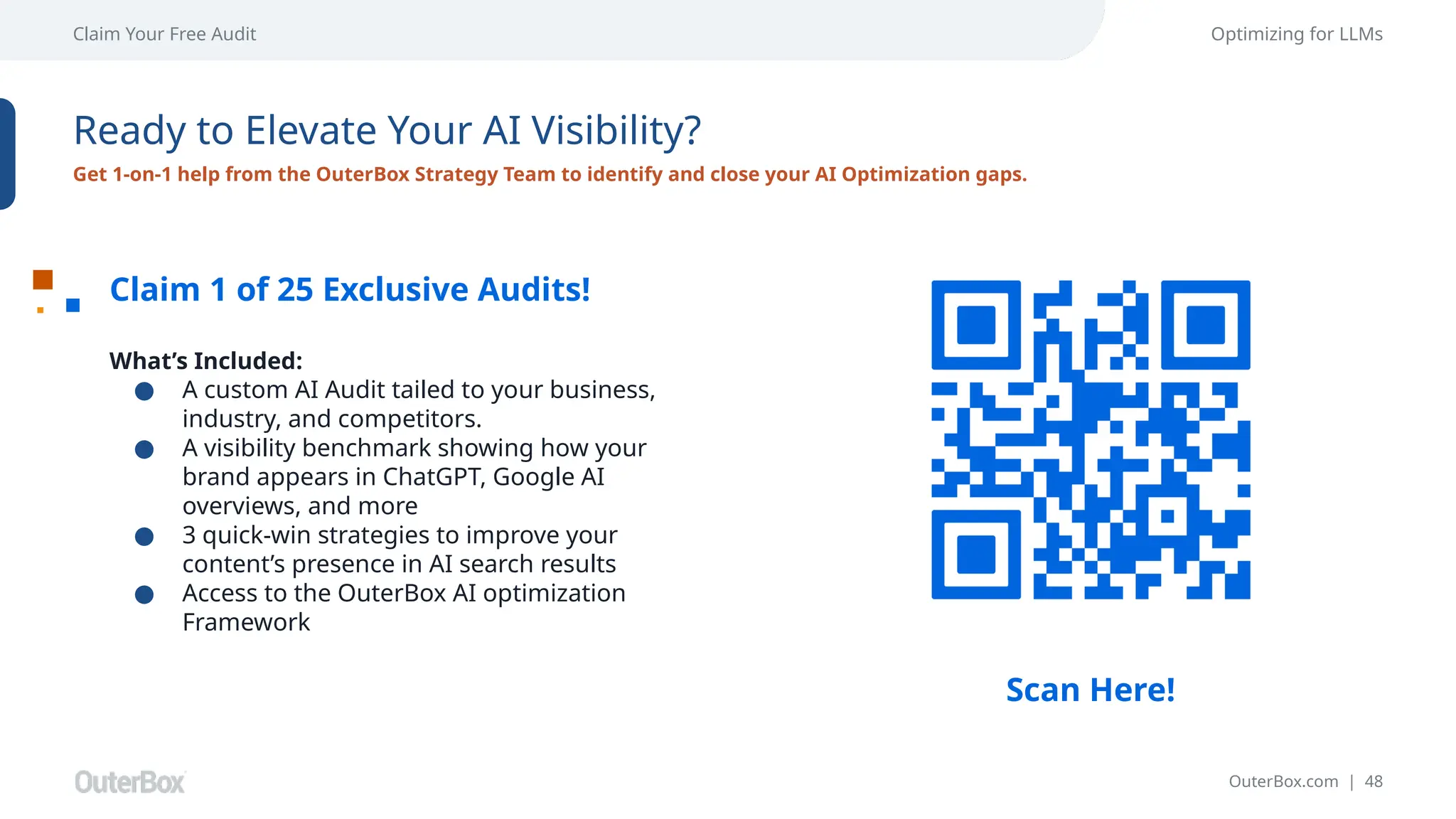 OuterBox.com | 48
Claim Your Free Audit Optimizing for LLMs
Ready to Elevate Your AI Visibility?
Get 1-on-1 help from the OuterBox Strategy Team to identify and close your AI Optimization gaps.
Claim 1 of 25 Exclusive Audits!
What’s Included:
● A custom AI Audit tailed to your business,
industry, and competitors.
● A visibility benchmark showing how your
brand appears in ChatGPT, Google AI
overviews, and more
● 3 quick-win strategies to improve your
content’s presence in AI search results
● Access to the OuterBox AI optimization
Framework
Scan Here!
 