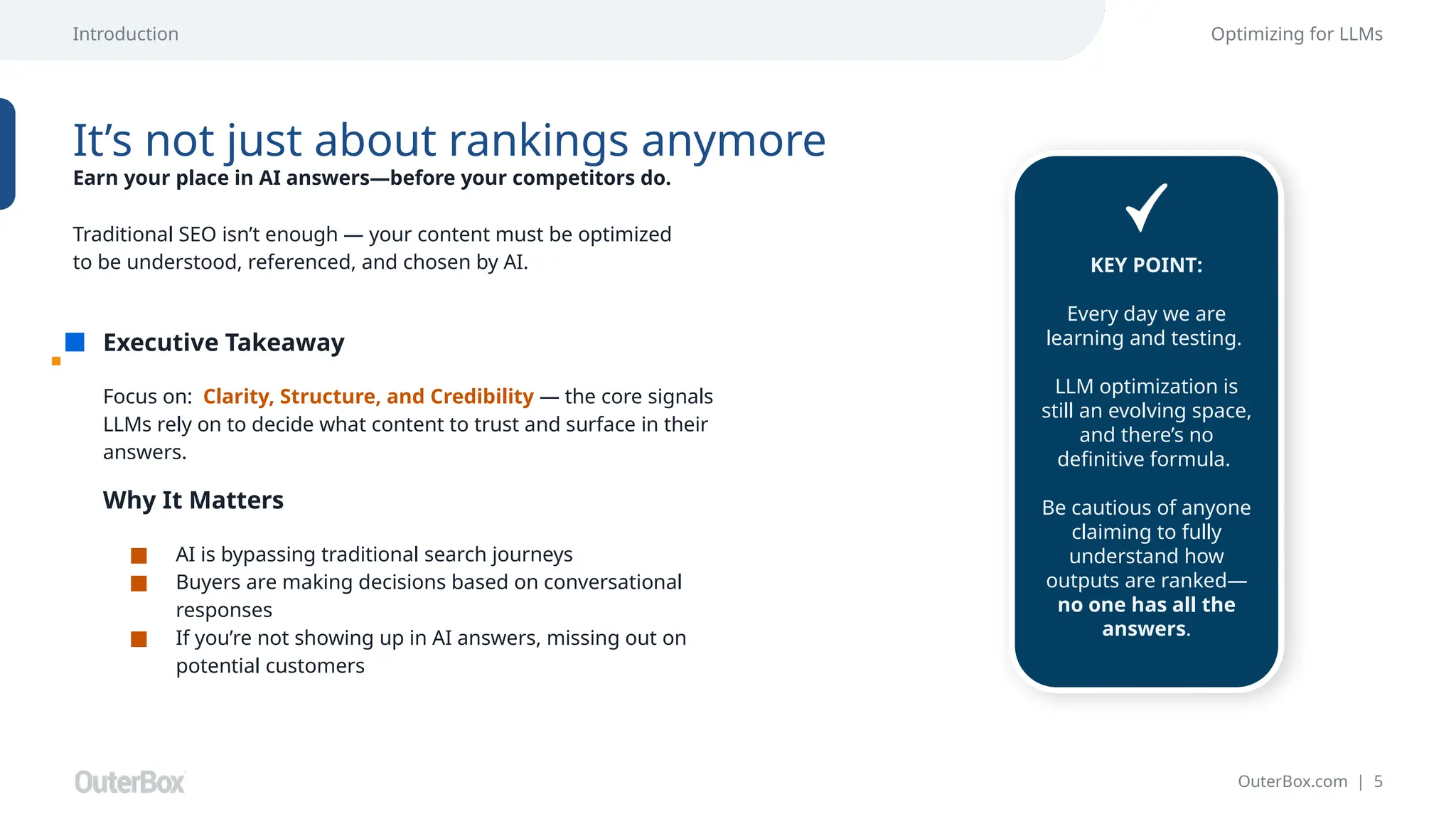OuterBox.com | 5
Executive Takeaway
Optimizing for LLMs
It’s not just about rankings anymore
Earn your place in AI answers—before your competitors do.
Focus on: Clarity, Structure, and Credibility — the core signals
LLMs rely on to decide what content to trust and surface in their
answers.
Traditional SEO isn’t enough — your content must be optimized
to be understood, referenced, and chosen by AI.
Why It Matters
■ AI is bypassing traditional search journeys
■ Buyers are making decisions based on conversational
responses
■ If you’re not showing up in AI answers, missing out on
potential customers
Introduction
KEY POINT:
Every day we are
learning and testing.
LLM optimization is
still an evolving space,
and there’s no
definitive formula.
Be cautious of anyone
claiming to fully
understand how
outputs are ranked—
no one has all the
answers.
 