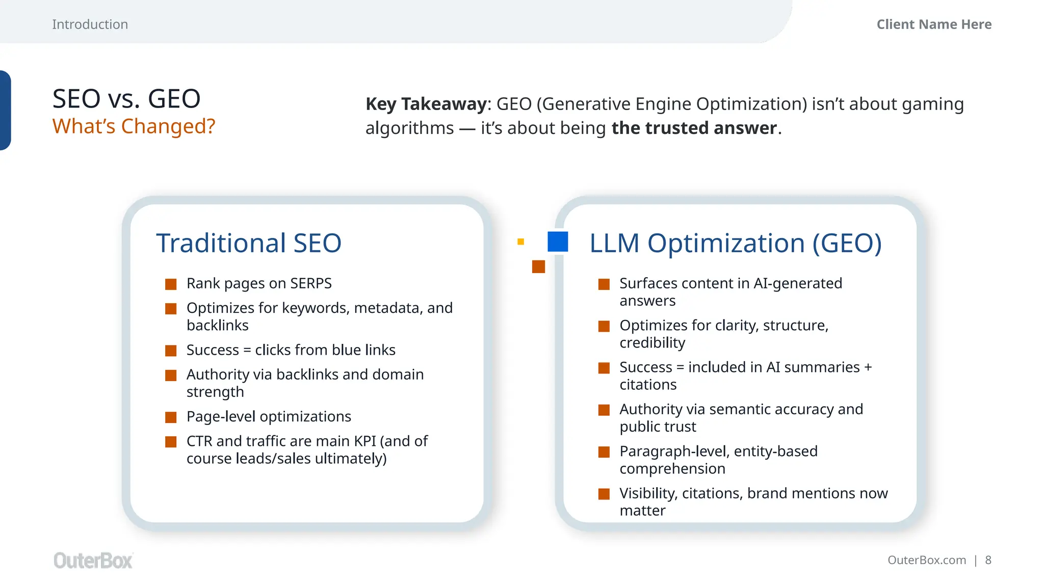 Introduction
OuterBox.com | 8
Client Name Here
SEO vs. GEO
What’s Changed?
Traditional SEO
■ Rank pages on SERPS
■ Optimizes for keywords, metadata, and
backlinks
■ Success = clicks from blue links
■ Authority via backlinks and domain
strength
■ Page-level optimizations
■ CTR and traffic are main KPI (and of
course leads/sales ultimately)
Key Takeaway: GEO (Generative Engine Optimization) isn’t about gaming
algorithms — it’s about being the trusted answer.
LLM Optimization (GEO)
■ Surfaces content in AI-generated
answers
■ Optimizes for clarity, structure,
credibility
■ Success = included in AI summaries +
citations
■ Authority via semantic accuracy and
public trust
■ Paragraph-level, entity-based
comprehension
■ Visibility, citations, brand mentions now
matter
 