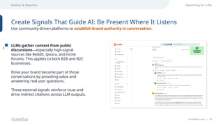 OuterBox.com | 19
Position & Expertise Optimizing for LLMs
LLMs gather context from public
discussions—especially high-signal
sources like Reddit, Quora, and niche
forums. This applies to both B2B and B2C
businesses.
Drive your brand become part of those
conversations by providing value and
answering real user questions.
These external signals reinforce trust and
drive indirect citations across LLM outputs.
Create Signals That Guide AI: Be Present Where It Listens
Use community-driven platforms to establish brand authority in conversation.
 