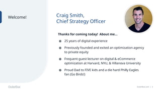 OuterBox.com | 2
Craig Smith,
Chief Strategy Officer
Welcome!
Thanks for coming today! About me…
● 25 years of digital experience
● Previously founded and exited an optimization agency
to private equity
● Frequent guest lecturer on digital & eCommerce
optimization at Harvard, NYU, & Villanova University
● Proud Dad to FIVE kids and a die hard Philly Eagles
fan (Go Birds!)
 