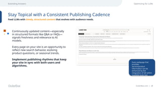 OuterBox.com | 28
Extending Answers Optimizing for LLMs
Stay Topical with a Consistent Publishing Cadence
Feed LLMs with timely, structured content that evolves with audience needs.
Continuously updated content—especially
in structured formats like Q&A or FAQs—
signals freshness and relevance to AI
models.
Every page on your site is an opportunity to
reflect new search behavior, evolving
product questions, or seasonal trends.
Implement publishing rhythms that keep
your site in sync with both users and
algorithms.
Every webpage that
provides
service/product
information can be
enhanced by the
integration of QA within
readable body text
 