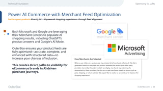 OuterBox.com | 33
Technical Foundation Optimizing for LLMs
Power AI Commerce with Merchant Feed Optimization
Surface your products directly in LLM-powered shopping experiences through feed alignment.
Both Microsoft and Google are leveraging
their Merchant Centers to populate AI
shopping results, including ChatGPT’s
product answers and Google's AI Mode.
OuterBox ensures your product feeds are
fully optimized—accurate, complete, and
enhanced with structured data—to
increase your chances of inclusion.
This creates direct paths to visibility for
eCommerce brands in AI-driven
purchase journeys.
 