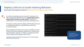 OuterBox.com | 35
Technical Foundation Optimizing for LLMs
Deploy LLMs.txt to Guide Indexing Behavior
Ensure your most important content is optimized for LLMs, not just search crawlers.
As LLMs increasingly retrieve content in real-time, the
/llms.txt file gives website owners a lightweight way to
signal which content is most useful—and how to
understand it. It’s not about granting or denying access.
It’s about curating and formatting LLM-friendly resources
in markdown for better comprehension and more
accurate answers.
By providing direct links to structured, readable versions
of your site’s most important content (e.g., product info,
documentation, policies, or FAQs), you improve how AI
tools interpret and represent your brand.
Leading AI companies like Perplexity and Anthropic are currently leveraging
llms.txt files on their live sites.
An example of a
LLMs.txt file to assist in
indexation and page
understanding
 