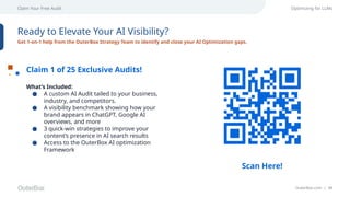OuterBox.com | 48
Claim Your Free Audit Optimizing for LLMs
Ready to Elevate Your AI Visibility?
Get 1-on-1 help from the OuterBox Strategy Team to identify and close your AI Optimization gaps.
Claim 1 of 25 Exclusive Audits!
What’s Included:
● A custom AI Audit tailed to your business,
industry, and competitors.
● A visibility benchmark showing how your
brand appears in ChatGPT, Google AI
overviews, and more
● 3 quick-win strategies to improve your
content’s presence in AI search results
● Access to the OuterBox AI optimization
Framework
Scan Here!
 