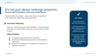OuterBox.com | 5
Executive Takeaway
Optimizing for LLMs
It’s not just about rankings anymore
Earn your place in AI answers—before your competitors do.
Focus on: Clarity, Structure, and Credibility — the core signals
LLMs rely on to decide what content to trust and surface in their
answers.
Traditional SEO isn’t enough — your content must be optimized
to be understood, referenced, and chosen by AI.
Why It Matters
■ AI is bypassing traditional search journeys
■ Buyers are making decisions based on conversational
responses
■ If you’re not showing up in AI answers, missing out on
potential customers
Introduction
KEY POINT:
Every day we are
learning and testing.
LLM optimization is
still an evolving space,
and there’s no
definitive formula.
Be cautious of anyone
claiming to fully
understand how
outputs are ranked—
no one has all the
answers.
 