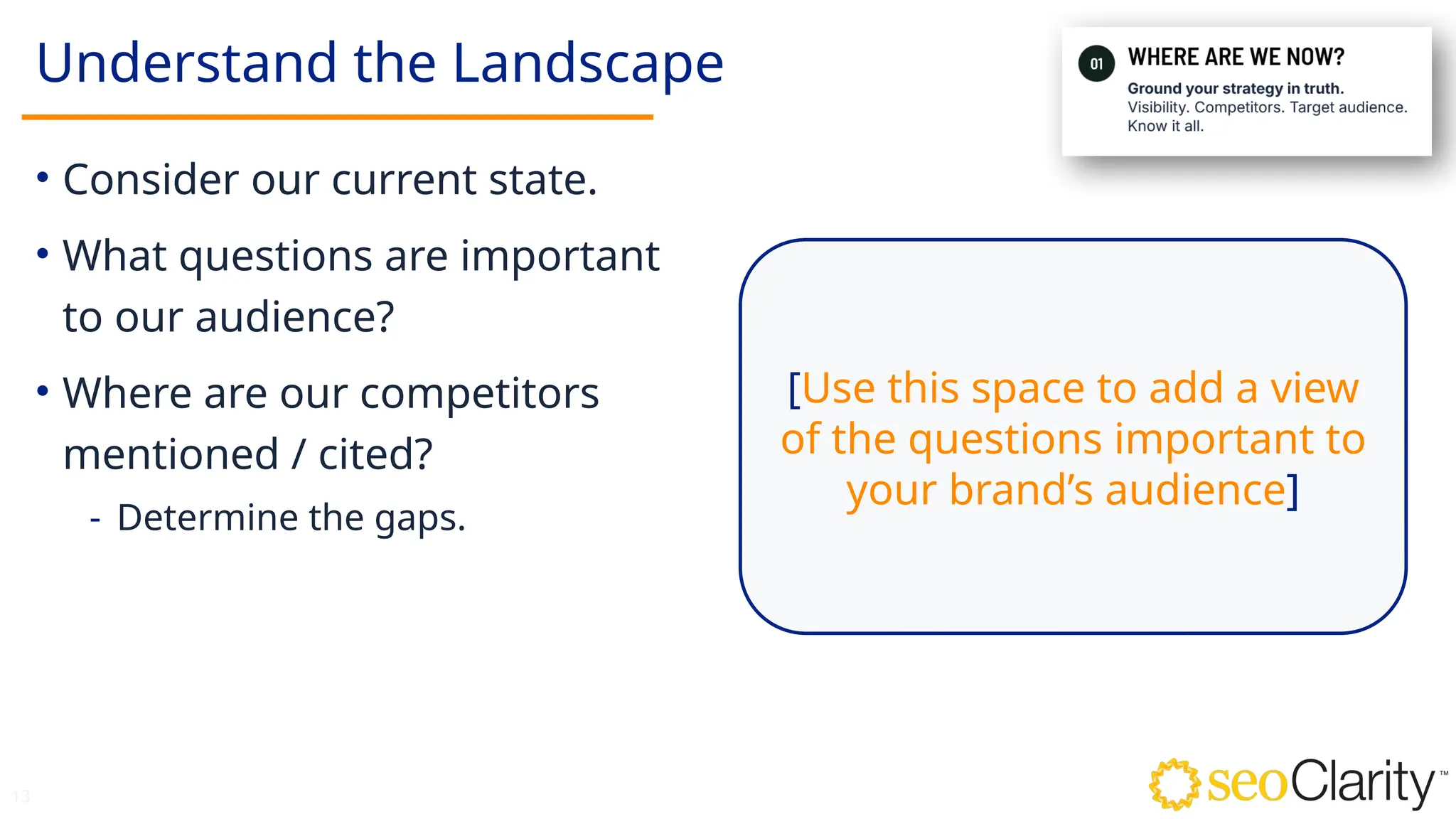 13
Understand the Landscape
• Consider our current state.
• What questions are important
to our audience?
• Where are our competitors
mentioned / cited?
⁃ Determine the gaps.
[Use this space to add a view
of the questions important to
your brand’s audience]
 