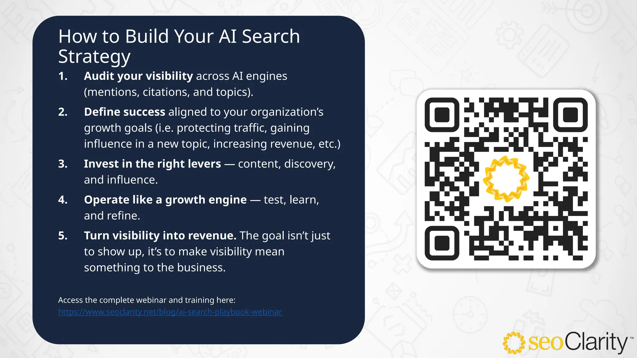 How to Build Your AI Search
Strategy
1. Audit your visibility across AI engines
(mentions, citations, and topics).
2. Define success aligned to your organization’s
growth goals (i.e. protecting traffic, gaining
influence in a new topic, increasing revenue, etc.)
3. Invest in the right levers — content, discovery,
and influence.
4. Operate like a growth engine — test, learn,
and refine.
5. Turn visibility into revenue. The goal isn’t just
to show up, it’s to make visibility mean
something to the business.
Access the complete webinar and training here:
https://www.seoclarity.net/blog/ai-search-playbook-webinar
 
