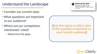 13
Understand the Landscape
• Consider our current state.
• What questions are important
to our audience?
• Where are our competitors
mentioned / cited?
⁃ Determine the gaps.
[Use this space to add a view
of the questions important to
your brand’s audience]
 