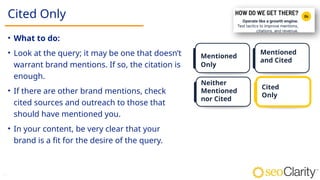 30
Cited Only
• What to do:
• Look at the query; it may be one that doesn’t
warrant brand mentions. If so, the citation is
enough.​
​
• If there are other brand mentions, check
cited sources and outreach to those that
should have mentioned you​
.
• In your content, be very clear that your
brand is a fit for the desire of the query​
.
Mentioned
Only
Mentioned
and Cited
Neither
Mentioned
nor Cited
Cited
Only
 