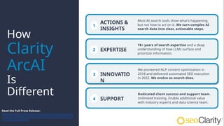 1
Most AI search tools show what’s happening,
but not how to act on it. We turn complex AI
search data into clear, actionable steps.
How
Clarity
ArcAI
Is
Different 4
Dedicated client success and support team.
Unlimited training. Enable additional value
with industry experts and data science team.
2
18+ years of search expertise and a deep
understanding of how LLMs surface and
prioritize information.
3
We pioneered NLP content optimization in
2018 and delivered automated SEO execution
in 2022. We evolve as search does.
ACTIONS &
INSIGHTS
EXPERTISE
INNOVATIO
N
SUPPORT
Read the Full Press Release:
www.seoclarity.net/resources/news/seoclarity-launche
s-clarity-arcai-the-industrys-first-end-to-end-platform-f
or-ai-search-visibility
 