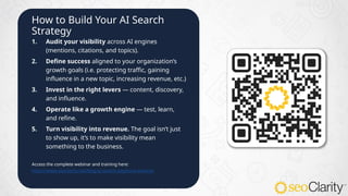 How to Build Your AI Search
Strategy
1. Audit your visibility across AI engines
(mentions, citations, and topics).
2. Define success aligned to your organization’s
growth goals (i.e. protecting traffic, gaining
influence in a new topic, increasing revenue, etc.)
3. Invest in the right levers — content, discovery,
and influence.
4. Operate like a growth engine — test, learn,
and refine.
5. Turn visibility into revenue. The goal isn’t just
to show up, it’s to make visibility mean
something to the business.
Access the complete webinar and training here:
https://www.seoclarity.net/blog/ai-search-playbook-webinar
 