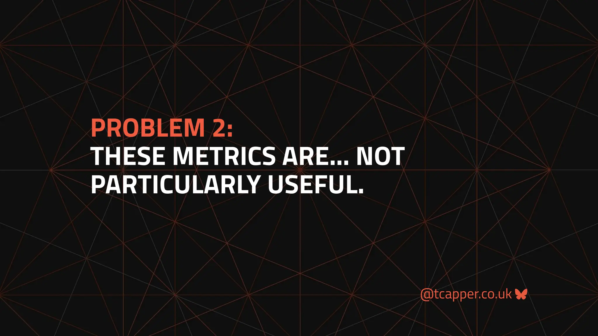 @tcapper.co.uk
PROBLEM 2:
THESE METRICS ARE… NOT
PARTICULARLY USEFUL.
 
