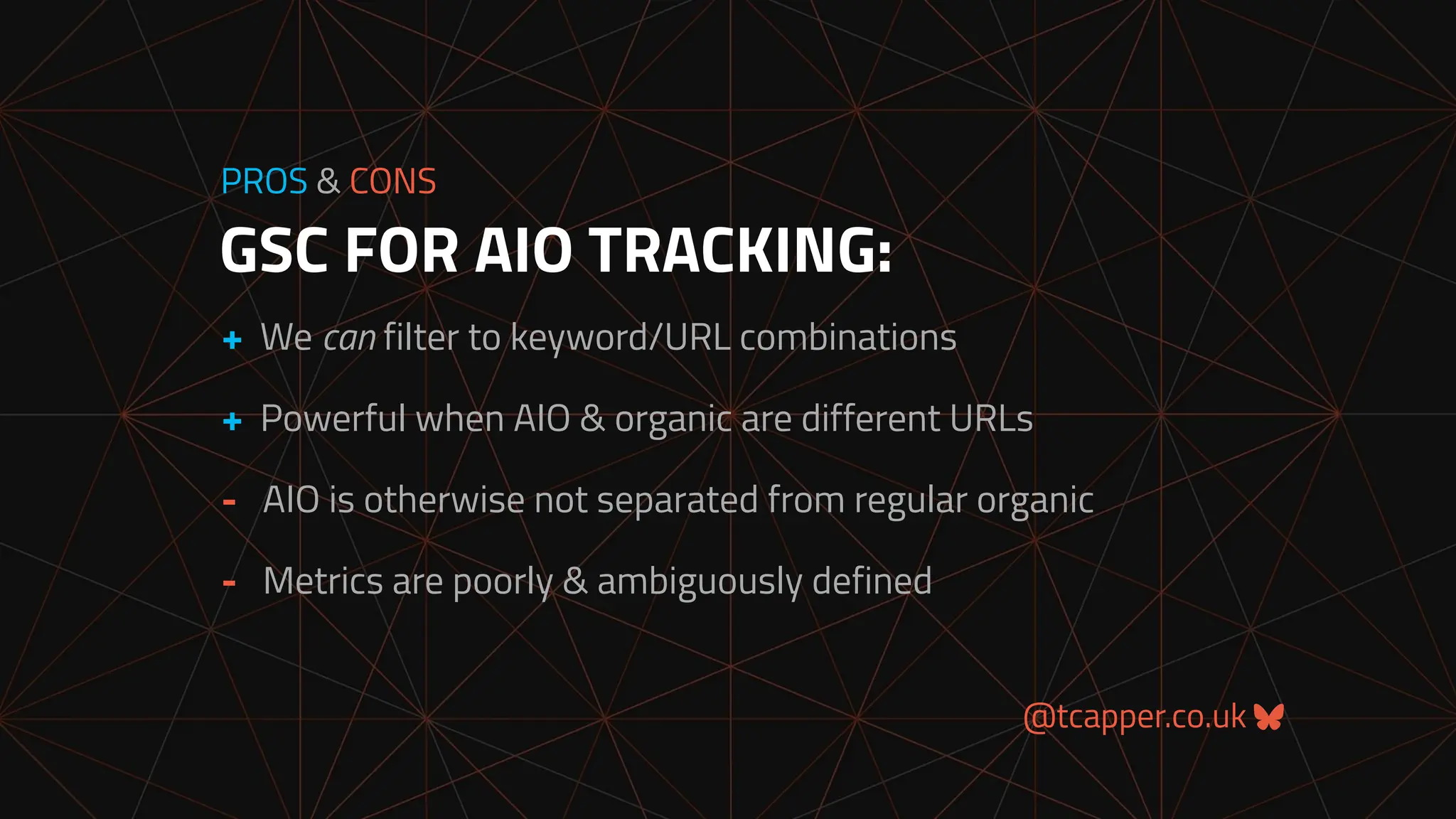 @tcapper.co.uk
GSC FOR AIO TRACKING:
PROS & CONS
+ We can filter to keyword/URL combinations
+ Powerful when AIO & organic are different URLs
- AIO is otherwise not separated from regular organic
- Metrics are poorly & ambiguously defined
 