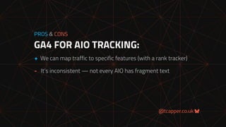 @tcapper.co.uk
GA4 FOR AIO TRACKING:
PROS & CONS
+ We can map traffic to specific features (with a rank tracker)
- It’s inconsistent — not every AIO has fragment text
 