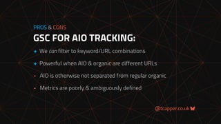 @tcapper.co.uk
GSC FOR AIO TRACKING:
PROS & CONS
+ We can filter to keyword/URL combinations
+ Powerful when AIO & organic are different URLs
- AIO is otherwise not separated from regular organic
- Metrics are poorly & ambiguously defined
 