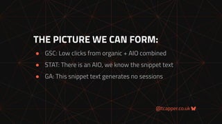 @tcapper.co.uk
THE PICTURE WE CAN FORM:
● GSC: Low clicks from organic + AIO combined
● STAT: There is an AIO, we know the snippet text
● GA: This snippet text generates no sessions
 