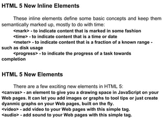 HTML 5 New Inline Elements These inline elements define some basic concepts and keep them semantically marked up, mostly to do with time: <mark> - to indicate content that is marked in some fashion <time> - to indicate content that is a time or date <meter> - to indicate content that is a fraction of a known range -  such as disk usage  <progress> - to indicate the progress of a task towards completion HTML 5 New Elements There are a few exciting new elements in HTML 5: <canvas> - an element to give you a drawing space in JavaScript on your Web pages. It can let you add images or graphs to tool tips or just create dyanmic graphs on your Web pages, built on the fly. <video> - add video to your Web pages with this simple tag. <audio> - add sound to your Web pages with this simple tag. 