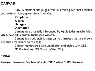 CANVAS HTML5 element and plugin-free 2D drawing API that enables you to dynamically generate and render:   Graphics    Charts   Images   Animation Canvas was originally introduced by Apple to be used in Mac OS X WebKit to create dashboard widgets. Canvas is a scriptable bitmap canvas (images that are drawn are final and cannot be resized). Can be manipulated with JavaScript and styled with CSS 2D Context and 3D Context (Web GL). SYNTAX: Example: <canvas id="myCanvas" width="200" height="100"></canvas>  