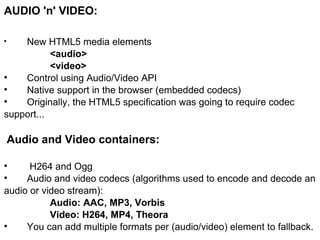 AUDIO 'n' VIDEO:  New HTML5 media elements <audio> <video> Control using Audio/Video API Native support in the browser (embedded codecs) Originally, the HTML5 specification was going to require codec support... Audio and Video containers:   H264 and Ogg Audio and video codecs (algorithms used to encode and decode an audio or video stream): Audio: AAC, MP3, Vorbis Video: H264, MP4, Theora You can add multiple formats per (audio/video) element to fallback. 
